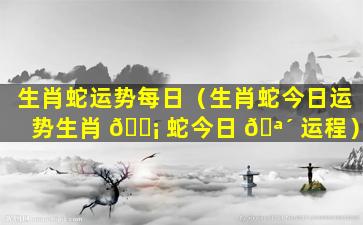 生肖蛇运势每日（生肖蛇今日运势生肖 🐡 蛇今日 🪴 运程）